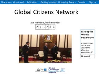 Chat room Great works Education Getting involved Upcoming Events Donate Sign In
Global Citizens Network
Making the
World a
Better Place
A current news
article from
around the
globe that
exemplifies GC
our members, by the number
2 2 3 7 8 3
Discuss It
 