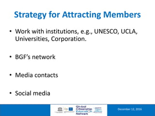 Strategy for Attracting Members
December 12, 2016
• Work with institutions, e.g., UNESCO, UCLA,
Universities, Corporation.
• BGF’s network
• Media contacts
• Social media
 