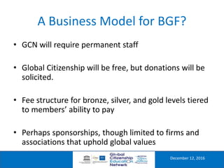 A Business Model for BGF?
December 12, 2016
• GCN will require permanent staff
• Global Citizenship will be free, but donations will be
solicited.
• Fee structure for bronze, silver, and gold levels tiered
to members’ ability to pay
• Perhaps sponsorships, though limited to firms and
associations that uphold global values
 