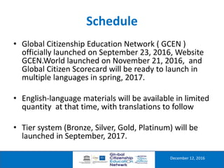 Schedule
December 12, 2016
• Global Citizenship Education Network ( GCEN )
officially launched on September 23, 2016, Website
GCEN.World launched on November 21, 2016, and
Global Citizen Scorecard will be ready to launch in
multiple languages in spring, 2017.
• English-language materials will be available in limited
quantity at that time, with translations to follow
• Tier system (Bronze, Silver, Gold, Platinum) will be
launched in September, 2017.
 