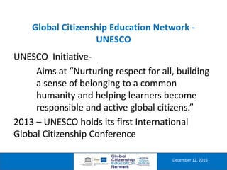 Global Citizenship Education Network -
UNESCO
December 12, 2016
UNESCO Initiative-
Aims at “Nurturing respect for all, building
a sense of belonging to a common
humanity and helping learners become
responsible and active global citizens.”
2013 – UNESCO holds its first International
Global Citizenship Conference
 