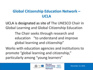 Global Citizenship Education Network –
UCLA
December 12, 2016
UCLA is designated as site of The UNESCO Chair in
Global Learning and Global Citizenship Education
The Chair seeks through research and
education “to understand and improve
global learning and citizenship”
Works with education agencies and institutions to
promote “global learning and citizenship,”
particularly among “young learners”
 