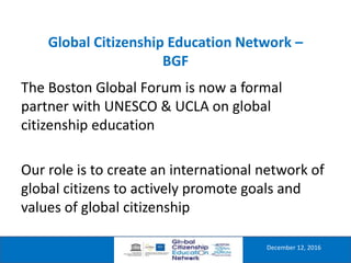 Global Citizenship Education Network –
BGF
December 12, 2016
The Boston Global Forum is now a formal
partner with UNESCO & UCLA on global
citizenship education
Our role is to create an international network of
global citizens to actively promote goals and
values of global citizenship
 