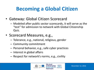 Becoming a Global Citizen
December 12, 2016
• Gateway: Global Citizen Scorecard
– Modeled after public sector scorecards, it will serve as the
“test” for admission to network with Global Citizenship
Quiz.
• Scorecard Measures, e.g.,
– Tolerance, e.g., national, religious, gender
– Community commitment
– Personal behavior, e.g., safe cyber practices
– Interest in global affairs
– Respect for network’s norms, e.g., civility
 