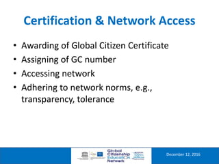 Certification & Network Access
December 12, 2016
• Awarding of Global Citizen Certificate
• Assigning of GC number
• Accessing network
• Adhering to network norms, e.g.,
transparency, tolerance
 