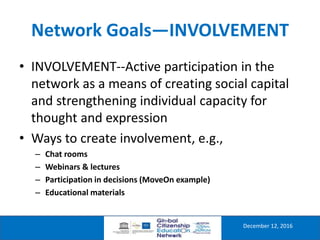 Network Goals—INVOLVEMENT
December 12, 2016
• INVOLVEMENT--Active participation in the
network as a means of creating social capital
and strengthening individual capacity for
thought and expression
• Ways to create involvement, e.g.,
– Chat rooms
– Webinars & lectures
– Participation in decisions (MoveOn example)
– Educational materials
 