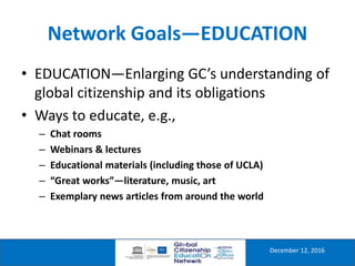 Network Goals—EDUCATION
December 12, 2016
• EDUCATION—Enlarging GC’s understanding of
global citizenship and its obligations
• Ways to educate, e.g.,
– Chat rooms
– Webinars & lectures
– Educational materials (including those of UCLA)
– “Great works”—literature, music, art
– Exemplary news articles from around the world
 