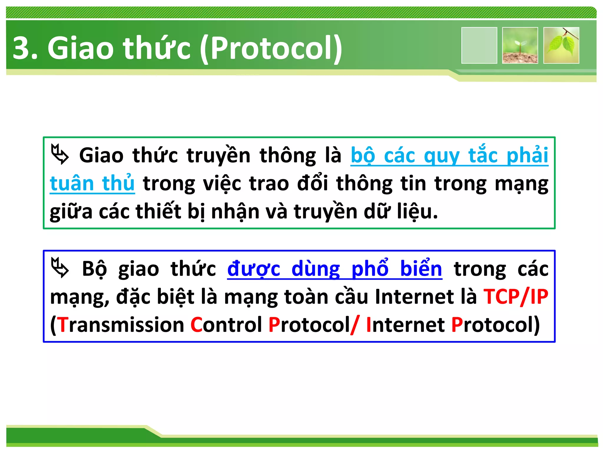 3. Giao thức (Protocol)
 Giao thức truyền thông là bộ các quy tắc phải
tuân thủ trong việc trao đổi thông tin trong mạng
giữa các thiết bị nhận và truyền dữ liệu.
 Bộ giao thức được dùng phổ biển trong các
mạng, đặc biệt là mạng toàn cầu Internet là TCP/IP
(Transmission Control Protocol/ Internet Protocol)

 
