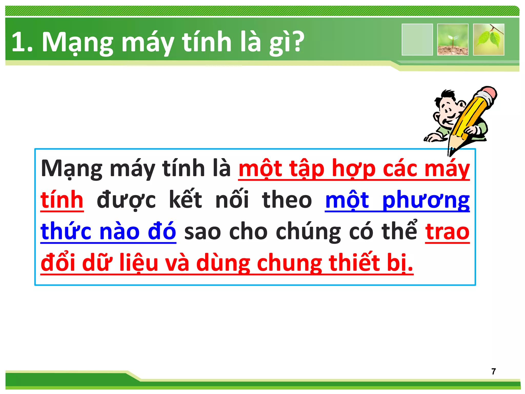 1. Mạng máy tính là gì?

Mạng máy tính là một tập hợp các máy
tính được kết nối theo một phương
thức nào đó sao cho chúng có thể trao
đổi dữ liệu và dùng chung thiết bị.

7

 