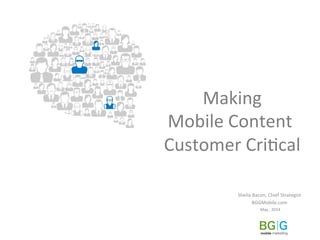  Making	
  	
  
Mobile	
  Content	
  
	
  Customer	
  Cri2cal	
  	
  
Sheila	
  Bacon,	
  Chief	
  Strategist	
  	
  
BGGMobile.com	
  
May	
  ,	
  2014	
  
 