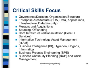 Critical Skills Focus
    Governance/Decision, Organization/Structure
    Enterprise Architecture (SOA, Data, Applications,
     Infrastructure, Data Security)
    Mergers and Acquisitions
    Sourcing, Off shoring
    Core Infrastructure/Consolidation (Core IT
     Services)
    Information Technology Asset Management
     (ITAM)
    Business Intelligence (BI), Hyperion, Cognos,
     Informatica
    Business Process Engineering (BPE)
    Business Continuity Planning (BCP) and Crisis
     Management
                    www.blacksgonegeek.org               14
 