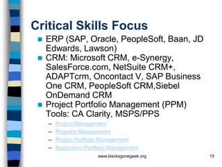 Critical Skills Focus
    ERP (SAP, Oracle, PeopleSoft, Baan, JD
     Edwards, Lawson)
    CRM: Microsoft CRM, e-Synergy,
     SalesForce.com, NetSuite CRM+,
     ADAPTcrm, Oncontact V, SAP Business
     One CRM, PeopleSoft CRM,Siebel
     OnDemand CRM
    Project Portfolio Management (PPM)
     Tools: CA Clarity, MSPS/PPS
     –   Project Management
     –   Program Management
     –   Project Portfolio Management
     –   Application Portfolio Management
                         www.blacksgonegeek.org   15
 