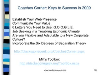 Coaches Corner: Keys to Success in 2009

o   Establish Your Web Presence
o   Communicate Your Value
o   6 Letters You Need to Use: G.O.O.G.L.E.
o   Job Seeking in a Troubling Economic Climate
o   Are you Flexible and Adaptable to a New Corporate
    Culture?
o   Incorporate the Six Degrees of Separation Theory

     http://blacksgonegeek.org/CoachesCorner.aspx

                      Milt’s Toolbox
        http://blacksgonegeek.org/ToolBox.aspx
                        www.blacksgonegeek.org          33
 
