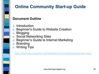 Online Community Start-up Guide

Document Outline

o    Introduction
o    Beginner's Guide to Website Creation
o    Blogging
o    Social Networking Sites
o    Beginner’s Guide to Internet Marketing
o    Branding
o    Writing Tips
    http://blacksgonegeek.org/OnlineCommunityStartupGuide.aspx




                         www.blacksgonegeek.org                  34
 