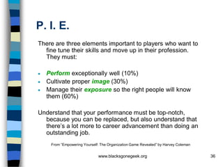 P. I. E.
There are three elements important to players who want to
  fine tune their skills and move up in their profession.
  They must:

 Perform exceptionally well (10%)
 Cultivate proper image (30%)
 Manage their exposure so the right people will know
  them (60%)

Understand that your performance must be top-notch,
  because you can be replaced, but also understand that
  there’s a lot more to career advancement than doing an
  outstanding job.
    From “Empowering Yourself: The Organization Game Revealed” by Harvey Coleman


                             www.blacksgonegeek.org                                36
 