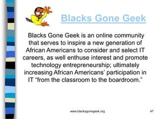 Blacks Gone Geek
  Blacks Gone Geek is an online community
  that serves to inspire a new generation of
 African Americans to consider and select IT
careers, as well enthuse interest and promote
   technology entrepreneurship; ultimately
increasing African Americans’ participation in
  IT “from the classroom to the boardroom.”



                 www.blacksgonegeek.org          47
 