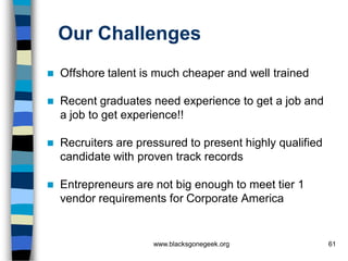 Our Challenges
   Offshore talent is much cheaper and well trained

   Recent graduates need experience to get a job and
    a job to get experience!!

   Recruiters are pressured to present highly qualified
    candidate with proven track records

   Entrepreneurs are not big enough to meet tier 1
    vendor requirements for Corporate America


                      www.blacksgonegeek.org               61
 