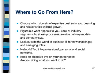 Where to Go From Here?

   Choose which domain of expertise best suits you. Learning
    and relationships will fuel growth.
   Figure out what appeals to you. Look at industry
    segments, business processes, service delivery models
    and company size.
   Look outside the world of business IT for new challenges
    and emerging roles.
   Network! Tap into professional, personal and social
    networks.
   Keep an objective eye on your career path:
    Are you doing what you want to do?

                     www.blacksgonegeek.org                67
 
