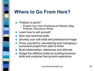 Where to Go From Here?

   “Publish or perish”
    – Publish Your Own Professional Website, Blog,
      Podcast, Discussion Group
   Learn how to sell yourself
   Gain new technical skills
   Develop your soft skills and professional image
   Prove yourself by volunteering and managing a
    successful project from start to finish
   Build relationships, references and referrals
   Dodge the offshore bullet by building business
    skills and customer facing work experience


                          www.blacksgonegeek.org      68
 