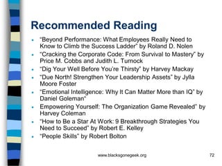 Recommended Reading
   “Beyond Performance: What Employees Really Need to
    Know to Climb the Success Ladder” by Roland D. Nolen
   “Cracking the Corporate Code: From Survival to Mastery” by
    Price M. Cobbs and Judith L. Turnock
   “Dig Your Well Before You’re Thirsty” by Harvey Mackay
   “Due North! Strengthen Your Leadership Assets” by Jylla
    Moore Foster
   “Emotional Intelligence: Why It Can Matter More than IQ” by
    Daniel Goleman“
   Empowering Yourself: The Organization Game Revealed” by
    Harvey Coleman
   “How to Be a Star At Work: 9 Breakthrough Strategies You
    Need to Succeed” by Robert E. Kelley
   “People Skills” by Robert Bolton


                        www.blacksgonegeek.org                    72
 