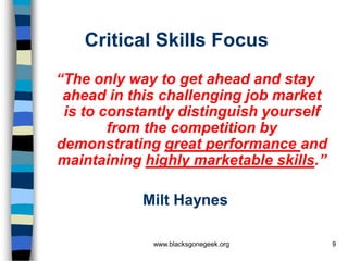 Critical Skills Focus
“The only way to get ahead and stay
 ahead in this challenging job market
 is to constantly distinguish yourself
        from the competition by
demonstrating great performance and
maintaining highly marketable skills.”

            Milt Haynes

             www.blacksgonegeek.org      9
 