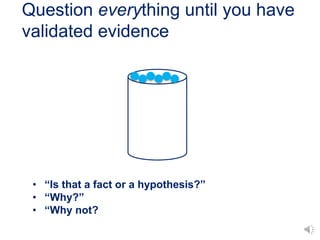 Question everything until you have
validated evidence
• “Is that a fact or a hypothesis?”
• “Why?”
• “Why not?
 