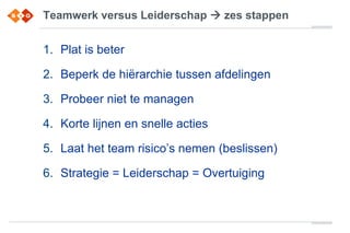 Teamwerk versus Leiderschap  zes stappen
1. Plat is beter
2. Beperk de hiërarchie tussen afdelingen
3. Probeer niet te managen
4. Korte lijnen en snelle acties
5. Laat het team risico’s nemen (beslissen)
6. Strategie = Leiderschap = Overtuiging
 