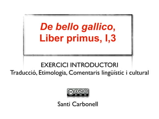 De bello gallico, 
Liber primus, I,3 
EXERCICI INTRODUCTORI 
Traducció, Etimologia, Comentari lingüístic 
Santi Carbonell 
 