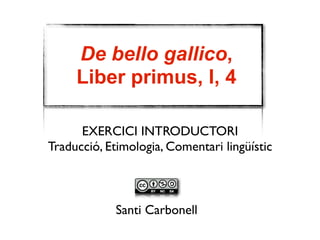 De bello gallico, 
Liber primus, I, 4 
EXERCICI INTRODUCTORI 
Traducció, Etimologia, Comentari lingüístic 
Santi Carbonell 
 