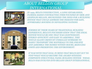 ABOUT BELLON GROUP 
INTERNATIONAL 
IN 1999, BELCO CONSTRUCTION, A LONG ESTABLISHED, 
FLORIDA-BASED CONTRACTING FIRM FOUNDED BY ERIK AND 
LEOPOLDO BELLON, RECOGNIZED THE NEED FOR A BUILDING 
SYSTEM THAT COULD ADDRESS THE DEMAND FOR SAFE, 
AFFORDABLE HOUSING IN DEVELOPING NATIONS. 
FORMED BY THEIR YEARS OF TRADITIONAL BUILDING 
EXPERIENCE, BELCO’S FOUNDERS KNEW THAT THE IDEAL 
SYSTEM WOULD BE ONE THAT WAS LIGHTWEIGHT, 
ENERGY-EFFICIENT AND EASY TO ASSEMBLE. THIS 
WOULD ALLOW CREWS OF UNSKILLED WORKERS TO 
EASILY TRANSPORT THE MATERIALS TO THE JOB SITE 
AND ASSEMBLE THE HOMES WITHIN HOURS, REDUCING 
COSTS AND PRESERVING THE ENVIRONMENT. 
IT WAS WITH THAT GOAL IN MIND THAT BELCO SET OUT TO 
FIND WHAT WOULD BECOME THE AWARD-WINNING 
COMPOSITE STRUCTURAL PANEL BUILDING SYSTEM. TODAY, 
BELCO HAS EVOLVED INTO BELLON GROUP INTERNATIONAL. 
 
