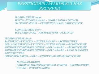 PRESTIGIOUS AWARDS BGI HAS 
RECIEVED 
FLORIDA’S BEST 2000: 
SPECIAL JUDGES AWARD – SINGLE FAMILY DETACH 
“SALZEDO” MODEL – CRESTVIEW LAKES, DADE COUNTY 
FLORIDA’S BEST 2001: 
SOUTHERN PARK – ARCHITECTURE - PLATINUM 
FLORIDA’S BEST 2002: 
SANTORINI AT VIZCAYA – SILVER AWARD – ARCHITECTURE 
BELLAGIO ESTATES AT VIZCAYA – SILVER AWARD –ARCHITECTURE 
SOUTHERN CORPORATE CENTER – GOLD AWARD – ARCHITECTURE 
SOUTHERN CORPORATE CENTER – GOLD AWARD – LAND PLANNING, 
ARCHITECTURE 
CRESTVIEW LAKES – GOLD – ENTRY FEATURE ARCHITECTURE 
FLORIDA’S AWARD: 
SAWGRASS MILLS PROFESIONAL CENTER – ARCHITECTURE 
AWARD – CITY OF SUNRISE 
 