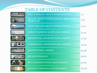 TABLE OF CONTENTS 
WHO IS BELLON GROUP INTERNATIONAL 
BELLON GROUP INTERNATIONAL SERVICES & 
PRODUCTS 
ABOUT BELLON GROUP INTERNATIONAL 
URBAN PLANNING & SITE PLAN DESIGN 
RESIDENTIAL ARCHITECTURE & DESIGN 
COMMERCIAL ARCHITECTURE & DESIGN 
INSTITUTIONAL DESIGN 
BGI ENGINEERING 
BGI CONSTRUCTIONAL MANAGEMENT 
QUALITY CONTROL & ENVIRONMENT 
1-7 
8-9 
10-11 
12-16 
17-25 
26-31 
32-38 
39-60 
61-86 
87-90 
 