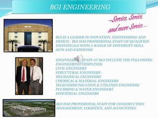 BGI ENGINEERING 
BGI IS A LEADER IN INOVATION, ENGINEERING AND 
DESIGN. BGI HAS PROFESIONAL STAFF OF QUALIFIED 
INDIVIDUALS WITH A RANGE OF DIFFERENT SKILL 
SETS AND EXPERTISE 
ENGINEERING STAFF AT BGI INCLUDE THE FOLLOWING 
ENGINEERING DISIPLINES: 
CIVIL ENGINEERS 
STRUCTURAL ENGINEERS 
MECHANICAL ENGINEERS 
CHEMICAL & MATERIAL ENGINEERS 
TELECOMMUNICATION & UTILITIES ENGINEERS 
PLUMBING & WATER ENGINEERS 
INDUSTRIAL ENGINEERS 
BGI HAS PROFESIONAL STAFF FOR CONSTRUCTION 
MANAGEMENT, LOGISTICS, AND ACCOUNTING 
 