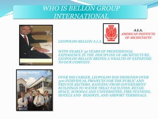 WHO IS BELLON GROUP 
INTERNATIONAL 
LEOPOLDO BELLON A.I.A. 
A.I.A. 
AMERICAN INSTITUTE 
OF ARCHICTECTS 
WITH NEARLY 30 YEARS OF PROFESSIONAL 
EXPERIENCE IN THE DISCIPLINE OF ARCHITECTURE, 
LEOPOLDO BELLON BRINGS A WEALTH OF EXPERTISE 
TO OUR COMPANY. 
OVER HIS CAREER, LEOPOLDO HAS DESIGNED OVER 
500 INDIVIDUAL PROJECTS FOR THE PUBLIC AND 
PRIVATE SECTORS, RANGING FROM GOVERNMENT 
BUILDINGS TO WATER TREAT FACILITIES, RETAIL 
SPACE, SCHOOLS AND UNIVERSITIES, FIRE STATIONS, 
HOTELS AND RESORTS, AND AIRPORT TERMINALS. 
 