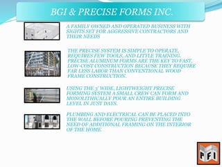 BGI & PRECISE FORMS INC. 
A FAMILY OWNED AND OPERATED BUSINESS WITH 
SIGHTS SET FOR AGGRESSIVE CONTRACTORS AND 
THEIR NEEDS 
THE PRECISE SYSTEM IS SIMPLE TO OPERATE, 
REQUIRES FEW TOOLS, AND LITTLE TRAINING. 
PRECISE ALUMINUM FORMS ARE THE KEY TO FAST, 
LOW-COST CONSTRUCTION BECAUSE THEY REQUIRE 
FAR LESS LABOR THAN CONVENTIONAL WOOD 
FRAME CONSTRUCTION. 
USING THE 3’ WIDE, LIGHTWEIGHT PRECISE 
FORMING SYSTEM A SMALL CREW CAN FORM AND 
MONOLITHICALLY POUR AN ENTIRE BUILDING 
LEVEL IN JUST DAYS. 
PLUMBING AND ELECTRICAL CAN BE PLACED INTO 
THE WALL BEFORE POURING PREVENTING THE 
NEED OF ADDITIONAL FRAMING ON THE INTERIOR 
OF THE HOME. 
 