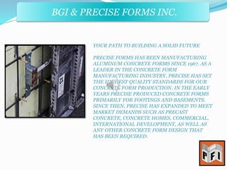 BGI & PRECISE FORMS INC. 
BGI & PRECISE FORMS INC. 
YOUR PATH TO BUILDING A SOLID FUTURE 
PRECISE FORMS HAS BEEN MANUFACTURING 
ALUMINUM CONCRETE FORMS SINCE 1967. AS A 
LEADER IN THE CONCRETE FORM 
MANUFACTURING INDUSTRY, PRECISE HAS SET 
THE HIGHEST QUALITY STANDARDS FOR OUR 
CONCRETE FORM PRODUCTION. IN THE EARLY 
YEARS PRECISE PRODUCED CONCRETE FORMS 
PRIMARILY FOR FOOTINGS AND BASEMENTS. 
SINCE THEN, PRECISE HAS EXPANDED TO MEET 
MARKET DEMANDS SUCH AS PRECAST 
CONCRETE, CONCRETE HOMES, COMMERCIAL, 
INTERNATIONAL DEVELOPMENT, AS WELL AS 
ANY OTHER CONCRETE FORM DESIGN THAT 
HAS BEEN REQUIRED. 
 