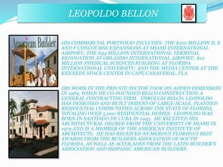 LEOPOLDO BELLON 
HIS COMMERCIAL PORTFOLIO INCLUDES: THE $212 MILLION D, E 
AND F CONCOURSE EXPANSIONS AT MIAMI INTERNATIONAL 
AIRPORT; THE $44 MILLION INTERNATIONAL TERMINAL 
RENOVATION AT ORLANDO INTERNATIONAL AIRPORT; $12 
MILLION PHYSICAL SCIENCES BUILDING AT FLORIDA 
INTERNATIONAL UNIVERSITY; AND THE MEDIA CENTER AT THE 
KENNEDY SPACE CENTER IN CAPE CANAVERAL, FLA. 
HIS WORK IN THE PRIVATE SECTOR TOOK ON ADDED DIMENSION 
IN 1989, WHEN HE CO-FOUNDED BELCO CONSTRUCTION A 
GENERAL CONTRACTING FIRM. THROUGH BELCO, LEOPOLDO 
HAS DESIGNED AND BUILT DOZENS OF LARGE-SCALE, PLANNED 
RESIDENTIAL COMMUNITIES ACROSS THE STATE OF FLORIDA, 
TOTALING OVER 5,000 RESIDENTIAL HOMES. LEOPOLDO WAS 
BORN IN SANTIAGO DE CUBA IN 1945. HE RECEIVED HIS 
ARCHITECTURAL DEGREE FROM THE UNIVERSITY OF MIAMI IN 
1979 AND IS A MEMBER OF THE AMERICAN INSTITUTE OF 
ARCHITECTS. HE HAS RECEIVED NUMEROUS FLORIDA’S BEST 
AWARDS FROM THE BUILDERS ASSOCIATION OF SOUTH 
FLORIDA, AS WELL AS ACCOLADES FROM THE LATIN BUILDER’S 
ASSOCIATION AND HISPANIC AMERICAN BUILDERS. 
 