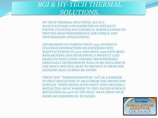 BGI & HY-TECH THERMAL 
BGI & PRECISE FORMS INC. 
SOLUTIONS. 
HY-TECH THERMAL SOLUTIONS, LLC IS A 
MANUFACTURER AND MARKETER OF SPECIALTY 
PAINTS, COATINGS AND CHEMICAL FORMULATIONS TO 
PROVIDE HIGH PERFORMANCE FOR UNIQUE AND 
TROUBLESOME APPLICATIONS. 
ESTABLISHED IN FLORIDA SINCE 1955 AS PAINT & 
COATINGS CONTRACTORS WE EXPANDED INTO 
MANUFACTURING IN 1972 AND SINCE 1996 HAVE BEEN 
RESEARCHING AND DEVELOPING A PRODUCT LINE 
BASED ON INSULATING CERAMIC MICROSPHERES 
ORIGINALLY DEVELOPED BY NASA TO BE INCLUDED IN 
THE SPACE SHUTTLE TILES TO PROTECT IT FROM THE 
EXTREME HEAT DURING RE-ENTRY. 
THESE TINY "THERMOS BOTTLES" ACT AS A BARRIER 
TO HEAT REFLECTING IT AWAY FROM THE PROTECTED 
SURFACE. WHEN MIXED WITH PAINT THEY PROVIDE A 
REFLECTING HEAT BARRIER TO THE COATED SURFACE 
REFLECTING 80-90% OF THE HEAT AWAY FROM YOUR 
HOME OR COMMERCIAL BUILDING. 
 