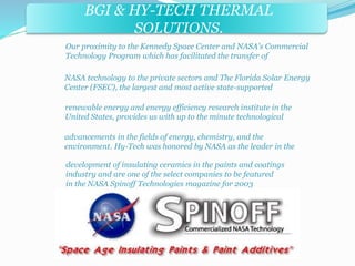 BGI & HY-TECH THERMAL 
BGI & PRECISE FORMS INC. 
SOLUTIONS. 
Our proximity to the Kennedy Space Center and NASA's Commercial 
Technology Program which has facilitated the transfer of 
NASA technology to the private sectors and The Florida Solar Energy 
Center (FSEC), the largest and most active state-supported 
renewable energy and energy efficiency research institute in the 
United States, provides us with up to the minute technological 
advancements in the fields of energy, chemistry, and the 
environment. Hy-Tech was honored by NASA as the leader in the 
development of insulating ceramics in the paints and coatings 
industry and are one of the select companies to be featured 
in the NASA Spinoff Technologies magazine for 2003 
 