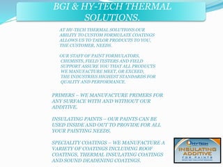 BGI & HY-TECH THERMAL 
BGI & PRECISE FORMS INC. 
SOLUTIONS. 
AT HY-TECH THERMAL SOLUTIONS OUR 
ABILITY TO CUSTOM FORMULATE COATINGS 
ALLOWS US TO TAILOR PRODUCTS TO YOU, 
THE CUSTOMER, NEEDS. 
OUR STAFF OF PAINT FORMULATORS, 
CHEMISTS, FIELD TESTERS AND FIELD 
SUPPORT ASSURE YOU THAT ALL PRODUCTS 
WE MANUFACTURE MEET, OR EXCEED, 
THE INDUSTRIES HIGHEST STANDARDS FOR 
QUALITY AND PERFORMANCE. 
PRIMERS – WE MANUFACTURE PRIMERS FOR 
ANY SURFACE WITH AND WITHOUT OUR 
ADDITIVE. 
INSULATING PAINTS – OUR PAINTS CAN BE 
USED INSIDE AND OUT TO PROVIDE FOR ALL 
YOUR PAINTING NEEDS. 
SPECIALITY COATINGS – WE MANUFACTURE A 
VARIETY OF COATINGS INCLUDING ROOF 
COATINGS, THERMAL INSULATING COATINGS 
AND SOUND DEADENING COATINGS. 
 