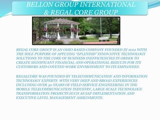 BELLON GROUP INTERNATIONAL 
& REGAL CORE GROUP 
REGAL CORE GROUP IS AN OHIO BASED COMPANY FOUNDED IN 2012 WITH 
THE SOLE PURPOSE OF APPLYING “SPLENDID” INNOVATIVE TECHNOLOGY 
SOLUTIONS TO THE CORE OF BUSINESS INEFFICIENCIES IN ORDER TO 
CREATE SIGNIFICANT FINANCIAL AND OPERATIONAL RESULTS FOR ITS 
CUSTOMERS AND COVETED WORK ENVIRONMENT TO ITS EMPLOYEES. 
REGALCORE WAS FOUNDED BY TELECOMMUNICATION AND INFORMATION 
TECHNOLOGY EXPERTS WITH VERY DEEP AND BROAD EXPERIENCES 
INCLUDING OVER 50 YEARS OF FIELD SERVICE ENGINEERING IN THE 
MOBILE TELECOMMUNICATION INDUSTRY, LARGE SCALE TECHNOLOGY 
TRANSFORMATION PROJECTS SUCH AS SAP IMPLEMENTATION AND 
EXECUTIVE LEVEL MANAGEMENT ASSIGNMENTS. 
 