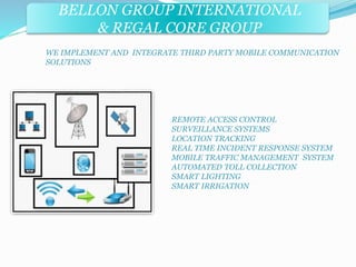 BELLON GROUP INTERNATIONAL 
& REGAL CORE GROUP 
WE IMPLEMENT AND INTEGRATE THIRD PARTY MOBILE COMMUNICATION 
SOLUTIONS 
REMOTE ACCESS CONTROL 
SURVEILLANCE SYSTEMS 
LOCATION TRACKING 
REAL TIME INCIDENT RESPONSE SYSTEM 
MOBILE TRAFFIC MANAGEMENT SYSTEM 
AUTOMATED TOLL COLLECTION 
SMART LIGHTING 
SMART IRRIGATION 
 