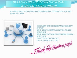 BELLON GROUP INTERNATIONAL 
& REGAL CORE GROUP 
WE IMPLEMENT AND INTEGRATE INFORMATION TECHNOLOGY SYSTEMS 
AND SOLUTIONS 
CUSTOMER RELATIONSHIP MANAGEMENT 
SYSTEM 
REAL TIME SYSTEM OPERATION CENTER 
BUILD OUT 
REAL TIME NETWORK OPERATION CENTER 
BUILD OUT 
DATA CENTER BUILD OUT 
CALL CENTER BUILD OUT 
 