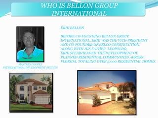 WHO IS BELLON GROUP 
INTERNATIONAL 
ERIK BELLON 
BEFORE CO-FOUNDING BELLON GROUP 
INTERNATIONAL, ERIK WAS THE VICE-PRESIDENT 
AND CO-FOUNDER OF BELCO CONSTRUCTION. 
ALONG WITH HIS FATHER, LEOPOLDO, 
ERIK SPEARHEADED THE DEVELOPMENT OF 
PLANNED RESIDENTIAL COMMUNITIES ACROSS 
FLORIDA, TOTALING OVER 5,000 RESIDENTIAL HOMES. 
MASTERS DEGREE 
INTERNATIONAL DEVELOPMENT STUDIES 
 