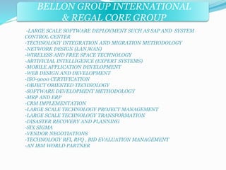 BELLON GROUP INTERNATIONAL 
& REGAL CORE GROUP 
-LARGE SCALE SOFTWARE DEPLOYMENT SUCH AS SAP AND SYSTEM 
CONTROL CENTER 
-TECHNOLOGY INTEGRATION AND MIGRATION METHODOLOGY 
-NETWORK DESIGN (LAN,WAN) 
-WIRELESS AND FREE SPACE TECHNOLOGY 
-ARTIFICIAL INTELLIGENCE (EXPERT SYSTEMS) 
-MOBILE APPLICATION DEVELOPMENT 
-WEB DESIGN AND DEVELOPMENT 
-ISO-9000 CERTIFICATION 
-OBJECT ORIENTED TECHNOLOGY 
-SOFTWARE DEVELOPMENT METHODOLOGY 
-MRP AND ERP 
-CRM IMPLEMENTATION 
-LARGE SCALE TECHNOLOGY PROJECT MANAGEMENT 
-LARGE SCALE TECHNOLOGY TRANSFORMATION 
-DISASTER RECOVERY AND PLANNING 
-SIX SIGMA 
-VENDOR NEGOTIATIONS 
-TECHNOLOGY RFI, RFQ , BID EVALUATION MANAGEMENT 
-AN IBM WORLD PARTNER 
 