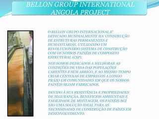 BELLON GROUP INTERNATIONAL 
ANGOLA PROJECT 
O BELLON GRUPO INTERNACIONAL E' 
DEDICADO MUNDIALMENTE HA' CONSTRUÇÃO 
DE ESTRUTURAS PERMANENTES E 
HUMANITÁRIAS, UTILIZANDO UM 
REVOLUCIONÁRIO SISTEMA DE CONSTRUÇÃO 
COM OS NOSSOS PAINÉIS DE COMPOSITO 
ESTRUTURAL (CSP). 
NOS SOMOS DEDICADOS A MELHORAR AS 
CONDIÇÕES DE VIDA DAS POPULAÇÕES 
CARENTES E SEM ABRIGO, E AO MESMO TEMPO 
CRIAR CENTENAS DE EMPREGOS A LONGO 
PRAZO EM COMUNIDADES EM QUE OS NOSSOS 
PAINÉIS SEJAM FABRICADOS. 
DEVIDO À SUA RESISTÊNCIA E PROPRIEDADES 
DE SEGURANÇÃA, BENEFICIOS AMBIENTAIS E 
FAEILIDADE DE MONTAGEM, OS PAINÉIS BGI 
SÃO UMA SOLUÇÃO IDEAL PARA AS 
NECESSIDADES DE CONSTRUÇÃO DE PAÍSES EM 
DESENVOLVIMENTO. 
 