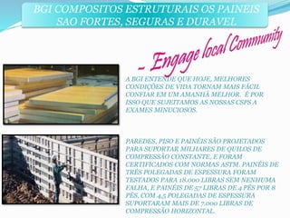 BGI COMPOSITOS ESTRUTURAIS OS PAINEIS 
SAO FORTES, SEGURAS E DURAVEL 
A BGI ENTENDE QUE HOJE, MELHORES 
CONDIÇÕES DE VIDA TORNAM MAIS FÁCIL 
CONFIAR EM UM AMANHÃ MELHOR. É POR 
ISSO QUE SUJEITAMOS AS NOSSAS CSPS A 
EXAMES MINUCIOSOS. 
PAREDES, PISO E PAINÉIS SÃO PROJETADOS 
PARA SUPORTAR MILHARES DE QUILOS DE 
COMPRESSÃO CONSTANTE, E FORAM 
CERTIFICADOS COM NORMAS ASTM. PAINÉIS DE 
TRÉS POLEGADAS DE ESPESSURA FORAM 
TESTADOS PARA 18.000 LIBRAS SEM NENHUMA 
FALHA, E PAINÉIS DE 57 LIBRAS DE 4 PÉS POR 8 
PÉS, COM 4,5 POLEGADAS DE ESPESSURA 
SUPORTARAM MAIS DE 7.000 LIBRAS DE 
COMPRESSÃO HORIZONTAL. 
 