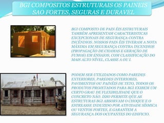 BGI COMPOSITOS ESTRUTURAIS OS PAINEIS 
SAO FORTES, SEGURAS E DURAVEL 
BGI COMPOSTO DE PAIN ÉIS ESTRUTURAIS 
TAMBÉM APRESENTAM CARACTERISTICAS 
EXCEPCIONAIS DE SEGURANÇA CONTRA 
INCÉNDIOS. NOSSOS PAIN ÉIS TIVERAM A NOTA 
MÁXIMA EM SEGURANÇA CONTRA INCENDIOS 
(PROPAGAÇÃO DE CHAMAS E GERAÇÃO DE 
FUMOS) EM ENSAIOS, COM CLASSIFICAÇÃO DO 
MAIS ALTO NÍVEL, CLASSE A OU I. 
PODEM SER UTILIZADOS COMO PAREDES 
EXTERIORES, PAREDES INTERIORES, 
PAVIMENTOS OU PAINÉIS DE TETO, TODOS OS 
PRODUTOS PROJETADOS PARA BGI EXIBEM UM 
CERTO GRAU DE FLEXIBILIDADE QUE O 
CONCRETO NÁO. ISSO PERMITE QUE AS 
ESTRUTURAS BGI ABSORVAM O CHOQUE E O 
ESTREASSE INDUZIDO POR ATIVIDADE SÍSMICA 
OU VENTOS FORTES, E GARANTEM A 
SEGURANÇA DOS OCUPANTES DO EDIFICIO. 
 