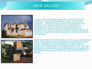 ERIK BELLON 
IN 1999, ERIK FOUNDED HIS OWN CONSTRUCTION 
VENTURE, A&E DEVELOPMENT CORP. OF SOUTH 
FLORIDA. THROUGH A&E. ERIK NEGOTIATED AND 
COMPLETED APPROXIMATELY $25 MILLION IN 
RESIDENTIAL REAL ESTATE TRANSACTIONS, IN 
ADDITION TO THE PLANNING AND CONSTRUCTION OF 
VARIOUS TRACT HOUSING PROJECTS, TOTALING OVER 
500 HOMES. 
ERIK WAS BORN IN NEW YORK, N.Y. IN 1969. HE EARNED 
DUAL-DEGREES IN INTERNATIONAL RELATIONS AND 
LATIN AMERICAN DEVELOPMENT STUDIES FROM 
AMERICAN UNIVERSITY IN WASHINGTON, D.C. HE DID 
HIS GRADUATE WORK IN DEVELOPMENT STUDIES AND 
INTERNATIONAL RELATIONS AT THE UNIVERSITY OF 
MIAMI. 
 