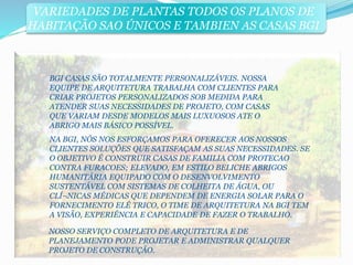 VARIEDADES DE PLANTAS TODOS OS PLANOS DE 
HABITAÇÃO SAO ÚNICOS E TAMBIEN AS CASAS BGI 
BGI CASAS SÃO TOTALMENTE PERSONALIZÁVEIS. NOSSA 
EQUIPE DE ARQUITETURA TRABALHA COM CLIENTES PARA 
CRIAR PROJETOS PERSONALIZADOS SOB MEDIDA PARA 
ATENDER SUAS NECESSIDADES DE PROJETO, COM CASAS 
QUE VARIAM DESDE MODELOS MAIS LUXUOSOS ATE O 
ABRIGO MAIS BÁSICO POSSÍVEL. 
NA BGI, NÓS NOS ESFORÇAMOS PARA OFERECER AOS NOSSOS 
CLIENTES SOLUÇÕES QUE SATISFAÇAM AS SUAS NECESSIDADES. SE 
O OBJETIVO É CONSTRUIR CASAS DE FAMILIA COM PROTECAO 
CONTRA FURACOES; ELEVADO, EM ESTILO BELICHE ABRIGOS 
HUMANITÁRIA EQUIPADO COM O DESENVOLVIMENTO 
SUSTENTÁVEL COM SISTEMAS DE COLHEITA DE ÁGUA, OU 
CLÍ¬NICAS MÉDICAS QUE DEPENDEM DE ENERGIA SOLAR PARA O 
FORNECIMENTO ELÉ TRICO, O TIME DE ARQUITETURA NA BGI TEM 
A VISÃO, EXPERIÊNCIA E CAPACIDADE DE FAZER O TRABALHO. 
NOSSO SERVIÇO COMPLETO DE ARQUITETURA E DE 
PLANEJAMENTO PODE PROJETAR E ADMINISTRAR QUALQUER 
PROJETO DE CONSTRUÇÃO. 
 